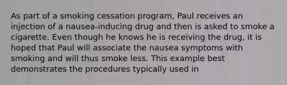 As part of a smoking cessation program, Paul receives an injection of a nausea-inducing drug and then is asked to smoke a cigarette. Even though he knows he is receiving the drug, it is hoped that Paul will associate the nausea symptoms with smoking and will thus smoke less. This example best demonstrates the procedures typically used in