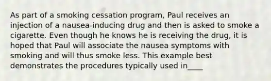 As part of a smoking cessation program, Paul receives an injection of a nausea-inducing drug and then is asked to smoke a cigarette. Even though he knows he is receiving the drug, it is hoped that Paul will associate the nausea symptoms with smoking and will thus smoke less. This example best demonstrates the procedures typically used in____