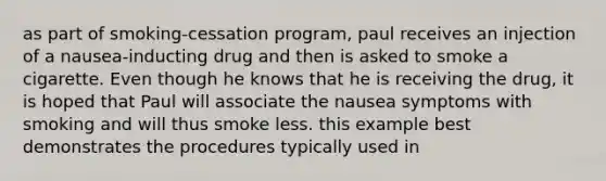 as part of smoking-cessation program, paul receives an injection of a nausea-inducting drug and then is asked to smoke a cigarette. Even though he knows that he is receiving the drug, it is hoped that Paul will associate the nausea symptoms with smoking and will thus smoke less. this example best demonstrates the procedures typically used in