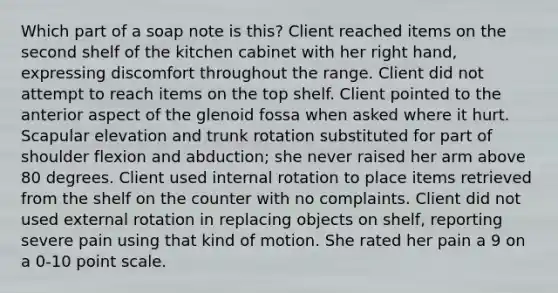 Which part of a soap note is this? Client reached items on the second shelf of the kitchen cabinet with her right hand, expressing discomfort throughout the range. Client did not attempt to reach items on the top shelf. Client pointed to the anterior aspect of the glenoid fossa when asked where it hurt. Scapular elevation and trunk rotation substituted for part of shoulder flexion and abduction; she never raised her arm above 80 degrees. Client used internal rotation to place items retrieved from the shelf on the counter with no complaints. Client did not used external rotation in replacing objects on shelf, reporting severe pain using that kind of motion. She rated her pain a 9 on a 0-10 point scale.