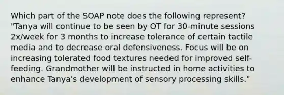 Which part of the SOAP note does the following represent? "Tanya will continue to be seen by OT for 30-minute sessions 2x/week for 3 months to increase tolerance of certain tactile media and to decrease oral defensiveness. Focus will be on increasing tolerated food textures needed for improved self-feeding. Grandmother will be instructed in home activities to enhance Tanya's development of sensory processing skills."