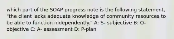 which part of the SOAP progress note is the following statement, "the client lacks adequate knowledge of community resources to be able to function independently." A: S- subjective B: O- objective C: A- assessment D: P-plan