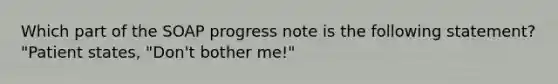 Which part of the SOAP progress note is the following statement? "Patient states, "Don't bother me!"