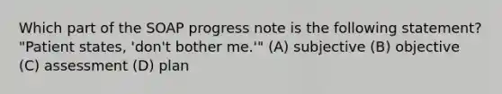 Which part of the SOAP progress note is the following statement? "Patient states, 'don't bother me.'" (A) subjective (B) objective (C) assessment (D) plan