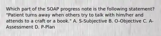 Which part of the SOAP progress note is the following statement? "Patient turns away when others try to talk with him/her and attends to a craft or a book." A. S-Subjective B. O-Objective C. A-Assessment D. P-Plan