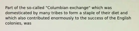 Part of the so-called "Columbian exchange" which was domesticated by many tribes to form a staple of their diet and which also contributed enormously to the success of the English colonies, was