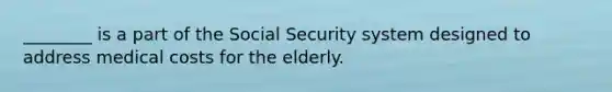 ________ is a part of the Social Security system designed to address medical costs for the elderly.