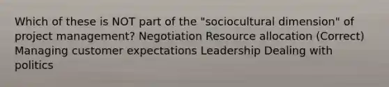 Which of these is NOT part of the "sociocultural dimension" of project management? Negotiation Resource allocation (Correct) Managing customer expectations Leadership Dealing with politics