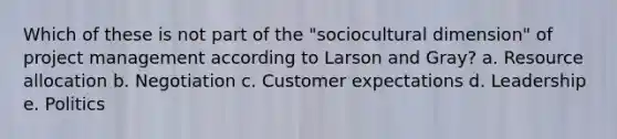 Which of these is not part of the "sociocultural dimension" of project management according to Larson and Gray? a. Resource allocation b. Negotiation c. Customer expectations d. Leadership e. Politics