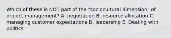 Which of these is NOT part of the "sociocultural dimension" of project management? A. negotiation B. resource allocation C. managing customer expectations D. leadership E. Dealing with politics