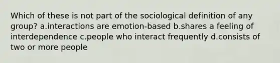 Which of these is not part of the sociological definition of any group? a.​interactions are emotion-based b.​shares a feeling of interdependence c.​people who interact frequently d.​consists of two or more people