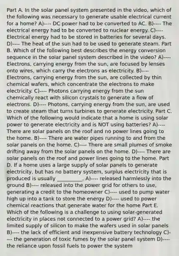 Part A. In the solar panel system presented in the video, which of the following was necessary to generate usable electrical current for a home? A)---- DC power had to be converted to AC. B)---- The electrical energy had to be converted to nuclear energy. C)---- Electrical energy had to be stored in batteries for several days. D)---- The heat of the sun had to be used to generate steam. Part B. Which of the following best describes the energy conversion sequence in the solar panel system described in the video? A)---- Electrons, carrying energy from the sun, are focused by lenses onto wires, which carry the electrons as electricity. B)---- Electrons, carrying energy from the sun, are collected by thin chemical wafers, which concentrate the electrons to make electricity. C)---- Photons carrying energy from the sun chemically react with silicon crystals to generate a flow of electrons. D)---- Photons, carrying energy from the sun, are used to create steam that turns turbines to generate electricity. Part C. Which of the following would indicate that a home is using solar power to generate electricity and is NOT using batteries? A)---- There are solar panels on the roof and no power lines going to the home. B)---- There are water pipes running to and from the solar panels on the home. C)---- There are small plumes of smoke drifting away from the solar panels on the home. D)---- There are solar panels on the roof and power lines going to the home. Part D. If a home uses a large supply of solar panels to generate electricity, but has no battery system, surplus electricity that is produced is usually __________. A)---- released harmlessly into the ground B)---- released into the power grid for others to use, generating a credit to the homeowner C)---- used to pump water high up into a tank to store the energy D)---- used to power chemical reactions that generate water for the home Part E. Which of the following is a challenge to using solar-generated electricity in places not connected to a power grid? A)---- the limited supply of silicon to make the wafers used in solar panels B)---- the lack of efficient and inexpensive battery technology C)---- the generation of toxic fumes by the solar panel system D)---- the reliance upon fossil fuels to power the system