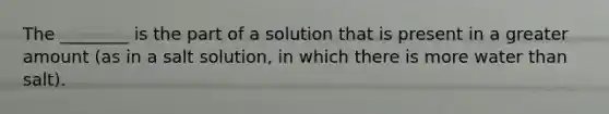 The ________ is the part of a solution that is present in a greater amount (as in a salt solution, in which there is more water than salt).