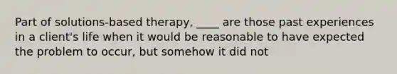 Part of solutions-based therapy, ____ are those past experiences in a client's life when it would be reasonable to have expected the problem to occur, but somehow it did not