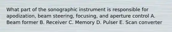 What part of the sonographic instrument is responsible for apodization, beam steering, focusing, and aperture control A. Beam former B. Receiver C. Memory D. Pulser E. Scan converter