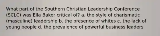 What part of the Southern Christian Leadership Conference (SCLC) was Ella Baker critical of? a. the style of charismatic (masculine) leadership b. the presence of whites c. the lack of young people d. the prevalence of powerful business leaders