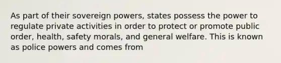 As part of their sovereign powers, states possess the power to regulate private activities in order to protect or promote public order, health, safety morals, and general welfare. This is known as police powers and comes from