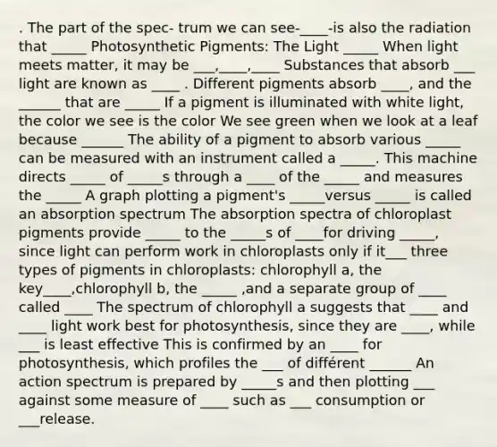 . The part of the spec- trum we can see-____-is also the radiation that _____ Photosynthetic Pigments: The Light _____ When light meets matter, it may be ___,____,____ Substances that absorb ___ light are known as ____ . Different pigments absorb ____, and the ______ that are _____ If a pigment is illuminated with white light, the color we see is the color We see green when we look at a leaf because ______ The ability of a pigment to absorb various _____ can be measured with an instrument called a _____. This machine directs _____ of _____s through a ____ of the _____ and measures the _____ A graph plotting a pigment's _____versus _____ is called an absorption spectrum The absorption spectra of chloroplast pigments provide _____ to the _____s of ____for driving _____, since light can perform work in chloroplasts only if it___ three types of pigments in chloroplasts: chlorophyll a, the key____,chlorophyll b, the _____ ,and a separate group of ____ called ____ The spectrum of chlorophyll a suggests that ____ and ____ light work best for photosynthesis, since they are ____, while ___ is least effective This is confirmed by an ____ for photosynthesis, which profiles the ___ of différent ______ An action spectrum is prepared by _____s and then plotting ___ against some measure of ____ such as ___ consumption or ___release.