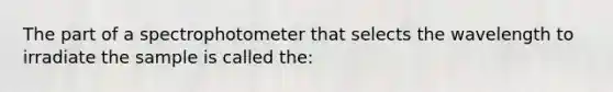 The part of a spectrophotometer that selects the wavelength to irradiate the sample is called the: