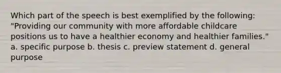 Which part of the speech is best exemplified by the following: "Providing our community with more affordable childcare positions us to have a healthier economy and healthier families." a. specific purpose b. thesis c. preview statement d. general purpose