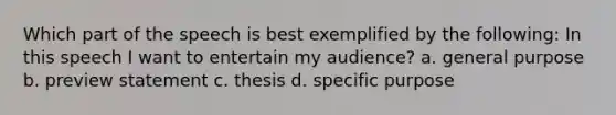 Which part of the speech is best exemplified by the following: In this speech I want to entertain my audience? a. general purpose b. preview statement c. thesis d. specific purpose