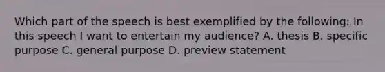 Which part of the speech is best exemplified by the following: In this speech I want to entertain my audience? A. thesis B. specific purpose C. general purpose D. preview statement