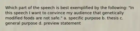 Which part of the speech is best exemplified by the following: "In this speech I want to convince my audience that genetically modified foods are not safe." a. specific purpose b. thesis c. general purpose d. preview statement