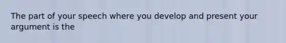 The part of your speech where you develop and present your argument is the