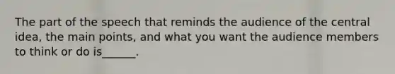 The part of the speech that reminds the audience of the central idea, the main points, and what you want the audience members to think or do is______.