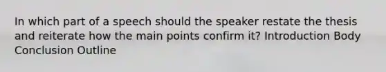 In which part of a speech should the speaker restate the thesis and reiterate how the main points confirm it? Introduction Body Conclusion Outline