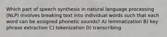 Which part of speech synthesis in natural language processing (NLP) involves breaking text into individual words such that each word can be assigned phonetic sounds? A) lemmatization B) key phrase extraction C) tokenization D) transcribing