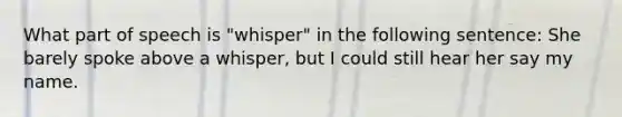 What part of speech is "whisper" in the following sentence: She barely spoke above a whisper, but I could still hear her say my name.