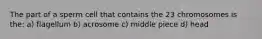 The part of a sperm cell that contains the 23 chromosomes is the: a) flagellum b) acrosome c) middle piece d) head