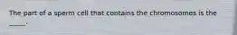The part of a sperm cell that contains the chromosomes is the _____.