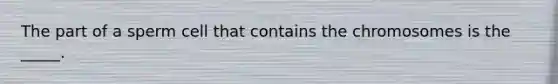 The part of a sperm cell that contains the chromosomes is the _____.