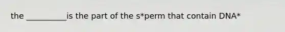 the __________is the part of the s*perm that contain DNA*