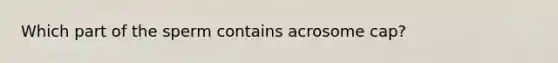 Which part of the sperm contains acrosome cap?