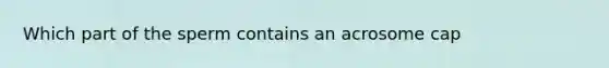 Which part of the sperm contains an acrosome cap