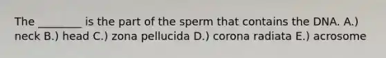 The ________ is the part of the sperm that contains the DNA. A.) neck B.) head C.) zona pellucida D.) corona radiata E.) acrosome