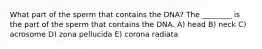What part of the sperm that contains the DNA? The ________ is the part of the sperm that contains the DNA. A) head B) neck C) acrosome D) zona pellucida E) corona radiata