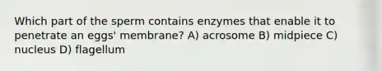 Which part of the sperm contains enzymes that enable it to penetrate an eggs' membrane? A) acrosome B) midpiece C) nucleus D) flagellum