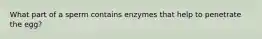 What part of a sperm contains enzymes that help to penetrate the egg?