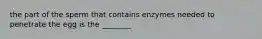 the part of the sperm that contains enzymes needed to penetrate the egg is the ________