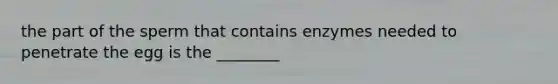 the part of the sperm that contains enzymes needed to penetrate the egg is the ________