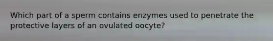 Which part of a sperm contains enzymes used to penetrate the protective layers of an ovulated oocyte?