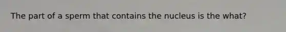 The part of a sperm that contains the nucleus is the what?