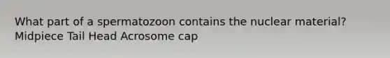 What part of a spermatozoon contains the nuclear material? Midpiece Tail Head Acrosome cap