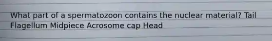 What part of a spermatozoon contains the nuclear material? Tail Flagellum Midpiece Acrosome cap Head