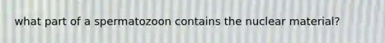 what part of a spermatozoon contains the nuclear material?