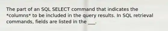 The part of an SQL SELECT command that indicates the *columns* to be included in the query results. In SQL retrieval commands, fields are listed in the ___.